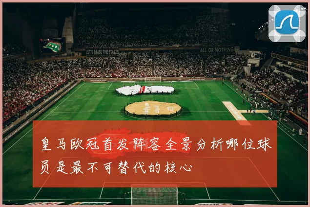 皇马欧冠首发阵容全景分析哪位球员是最不可替代的核心