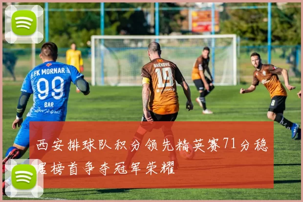 西安排球队积分领先精英赛71分稳居榜首争夺冠军荣耀