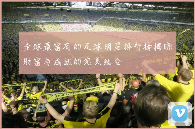 全球最富有的足球明星排行榜揭晓财富与成就的完美结合