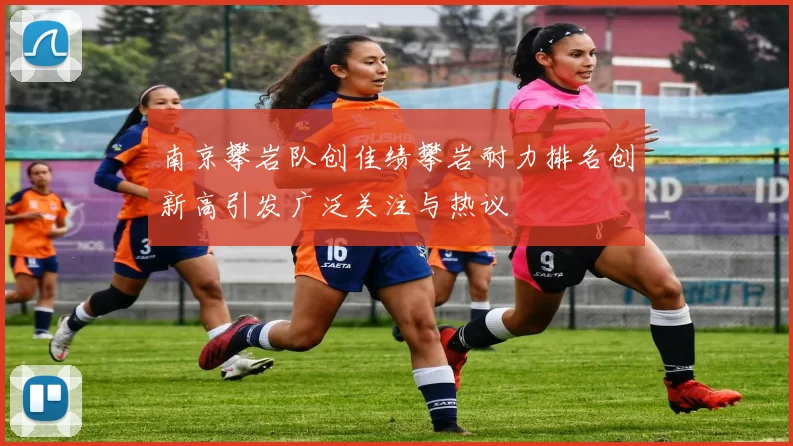 南京攀岩队创佳绩攀岩耐力排名创新高引发广泛关注与热议