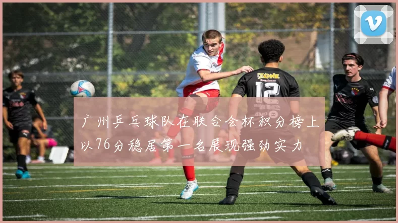 广州乒乓球队在联合会杯积分榜上以76分稳居第一名展现强劲实力