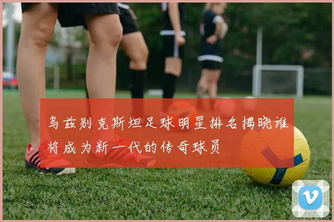 乌兹别克斯坦足球明星排名揭晓谁将成为新一代的传奇球员