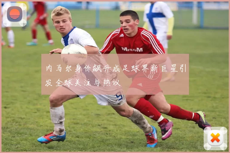 内马尔身价飙升成足球界新巨星引发全球关注与热议