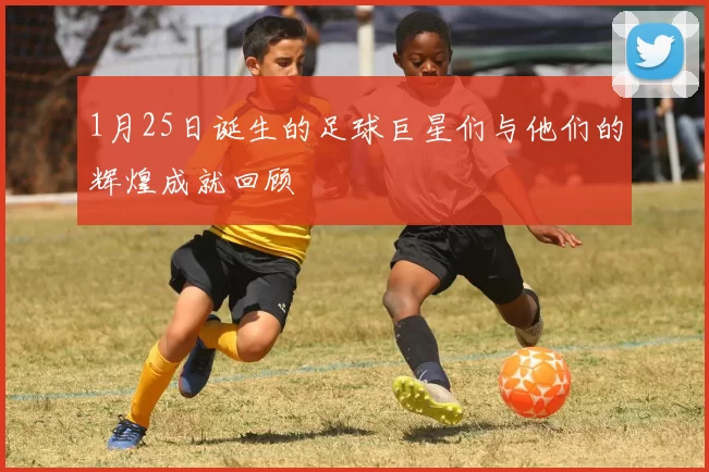 1月25日诞生的足球巨星们与他们的辉煌成就回顾