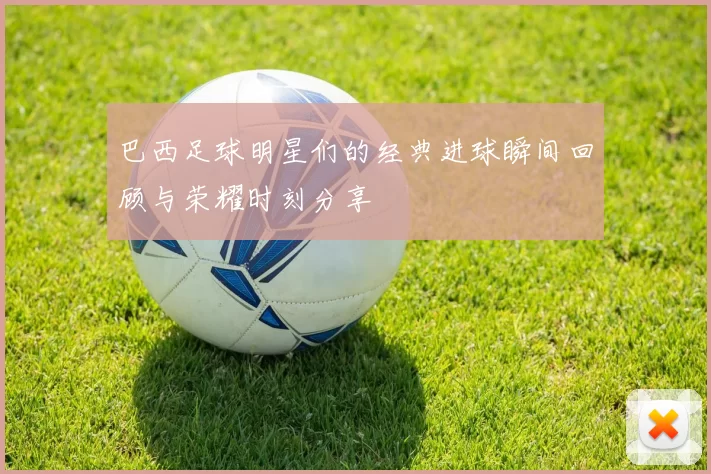 巴西足球明星们的经典进球瞬间回顾与荣耀时刻分享