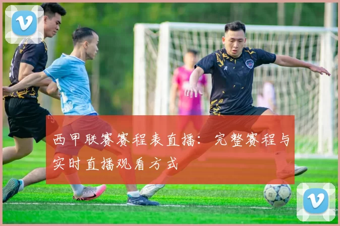 西甲联赛赛程表直播：完整赛程与实时直播观看方式