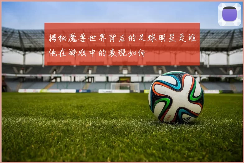 揭秘魔兽世界背后的足球明星是谁他在游戏中的表现如何