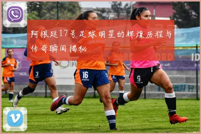 阿根廷17号足球明星的辉煌历程与传奇瞬间揭秘