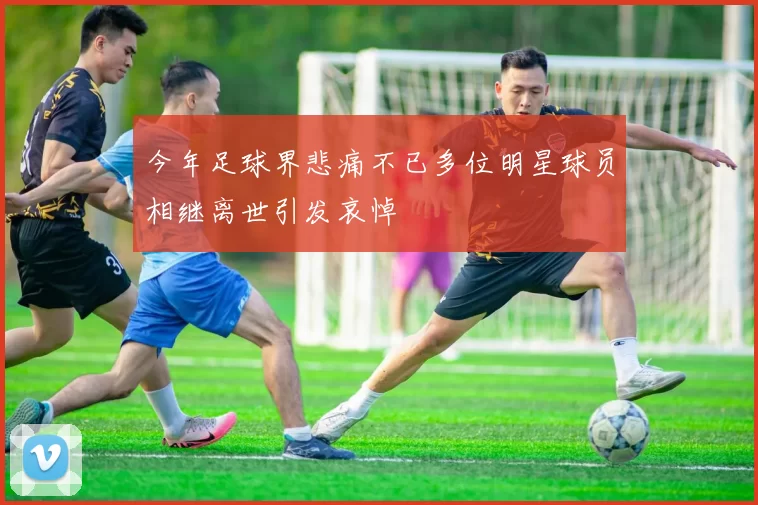 今年足球界悲痛不已多位明星球员相继离世引发哀悼