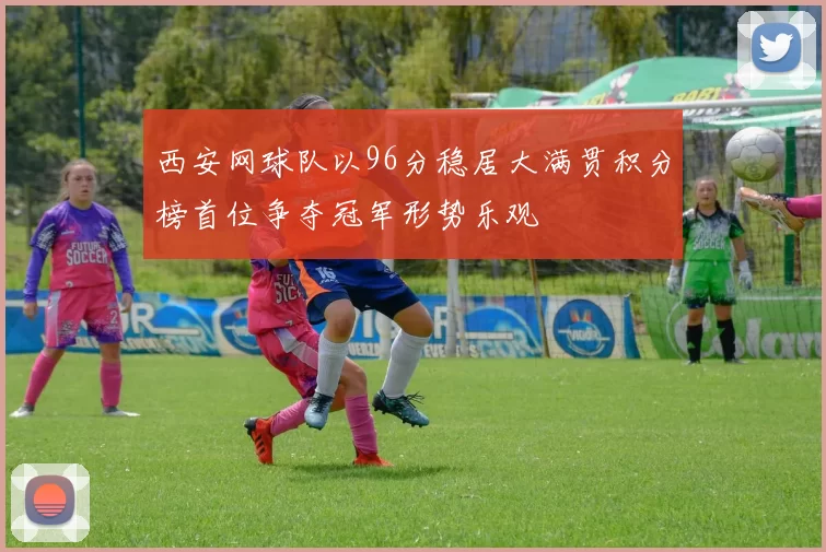 西安网球队以96分稳居大满贯积分榜首位争夺冠军形势乐观