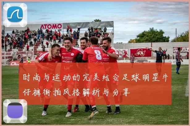 时尚与运动的完美结合足球明星牛仔裤街拍风格解析与分享