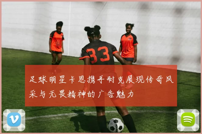 足球明星卡恩携手耐克展现传奇风采与无畏精神的广告魅力
