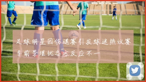 足球明星因伤退赛引发球迷热议赛季前景堪忧各方反应不一