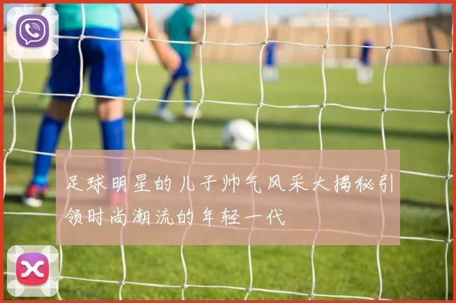 足球明星的儿子帅气风采大揭秘引领时尚潮流的年轻一代