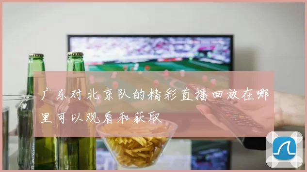 广东对北京队的精彩直播回放在哪里可以观看和获取