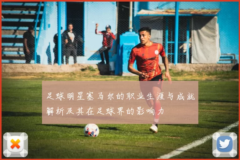 足球明星塞马尔的职业生涯与成就解析及其在足球界的影响力