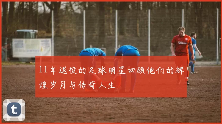 11年退役的足球明星回顾他们的辉煌岁月与传奇人生