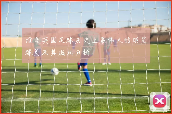 谁是英国足球历史上最伟大的明星球员及其成就分析