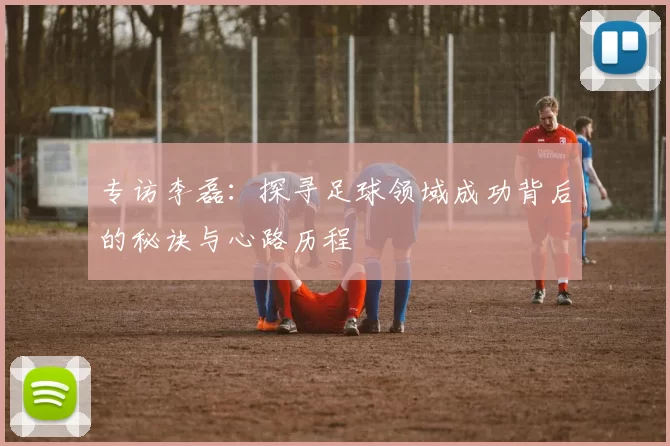 专访李磊：探寻足球领域成功背后的秘诀与心路历程