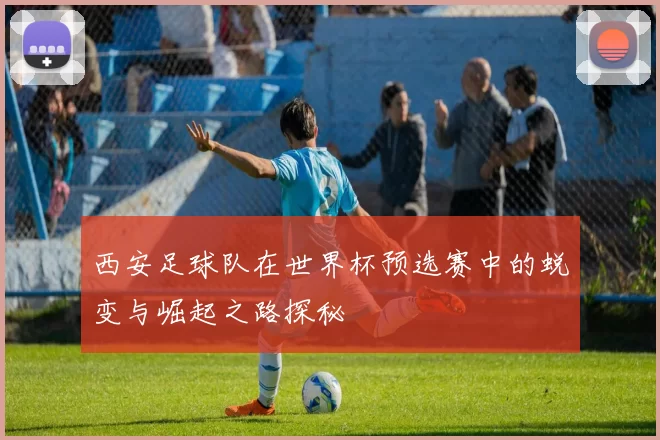 西安足球队在世界杯预选赛中的蜕变与崛起之路探秘