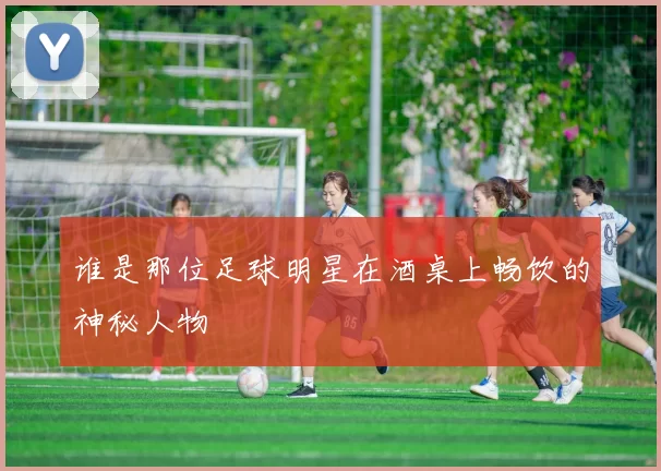 谁是那位足球明星在酒桌上畅饮的神秘人物