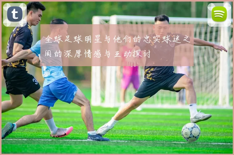 全球足球明星与他们的忠实球迷之间的深厚情感与互动探讨