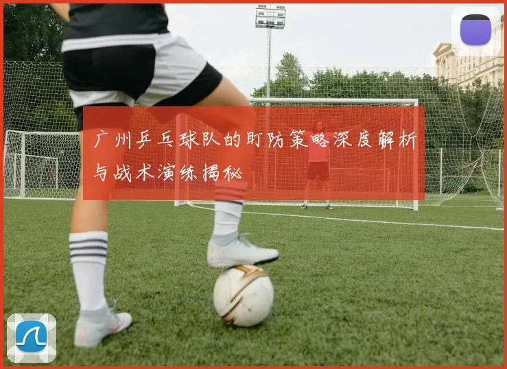 广州乒乓球队的盯防策略深度解析与战术演练揭秘