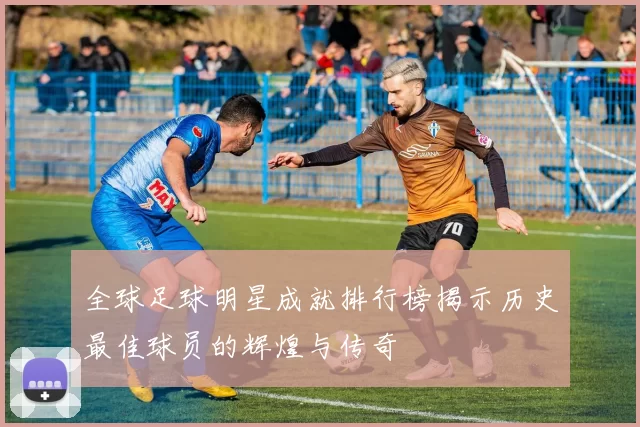 全球足球明星成就排行榜揭示历史最佳球员的辉煌与传奇