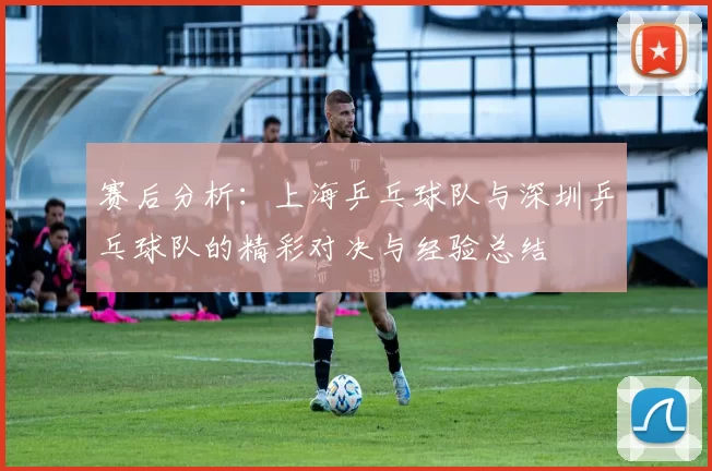 赛后分析：上海乒乓球队与深圳乒乓球队的精彩对决与经验总结