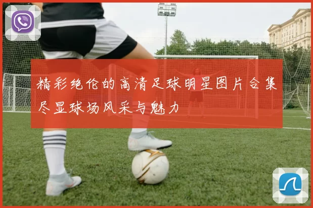 精彩绝伦的高清足球明星图片合集尽显球场风采与魅力