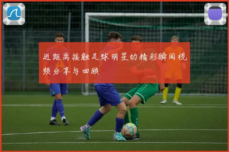 近距离接触足球明星的精彩瞬间视频分享与回顾