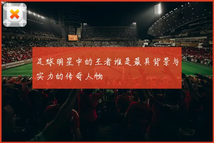 足球明星中的王者谁是最具背景与实力的传奇人物