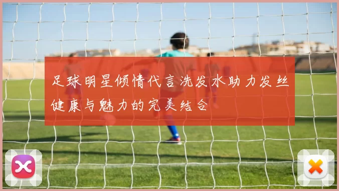 足球明星倾情代言洗发水助力发丝健康与魅力的完美结合