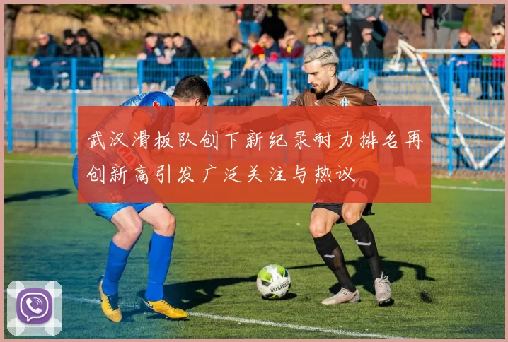 武汉滑板队创下新纪录耐力排名再创新高引发广泛关注与热议