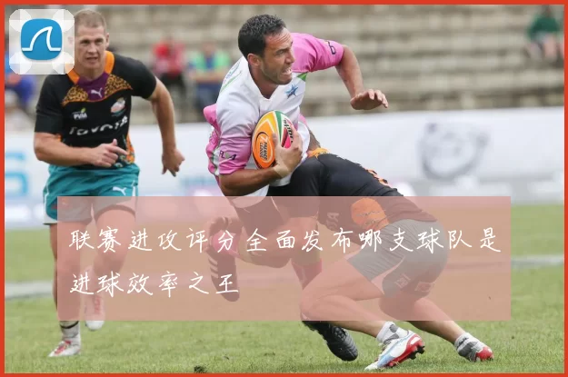 联赛进攻评分全面发布哪支球队是进球效率之王