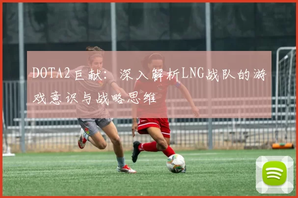 DOTA2巨献：深入解析LNG战队的游戏意识与战略思维