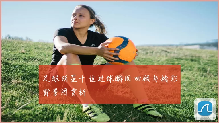 足球明星十佳进球瞬间回顾与精彩背景图赏析