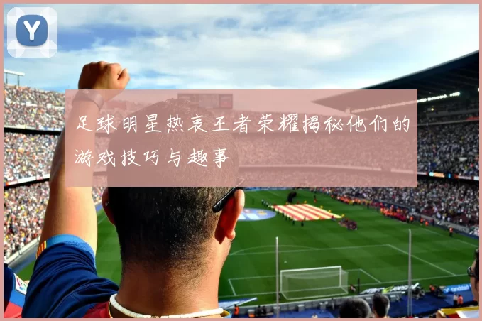 足球明星热衷王者荣耀揭秘他们的游戏技巧与趣事