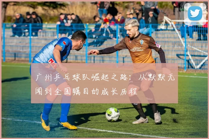 广州乒乓球队崛起之路：从默默无闻到全国瞩目的成长历程