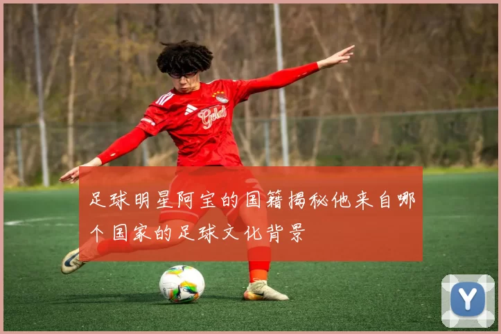 足球明星阿宝的国籍揭秘他来自哪个国家的足球文化背景