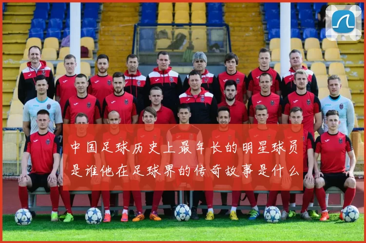 中国足球历史上最年长的明星球员是谁他在足球界的传奇故事是什么