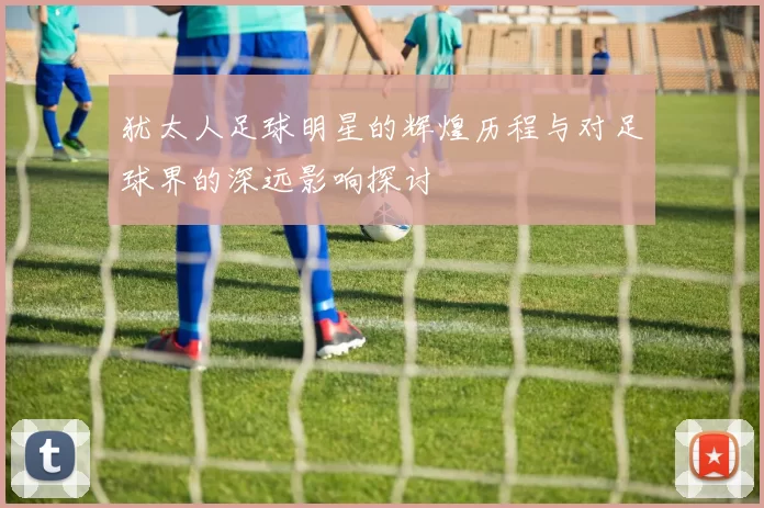 犹太人足球明星的辉煌历程与对足球界的深远影响探讨
