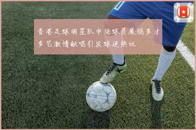 香港足球明星队中场球员展现多才多艺激情献唱引发球迷热议