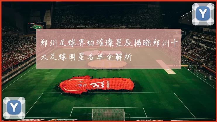郑州足球界的璀璨星辰揭晓郑州十大足球明星名单全解析