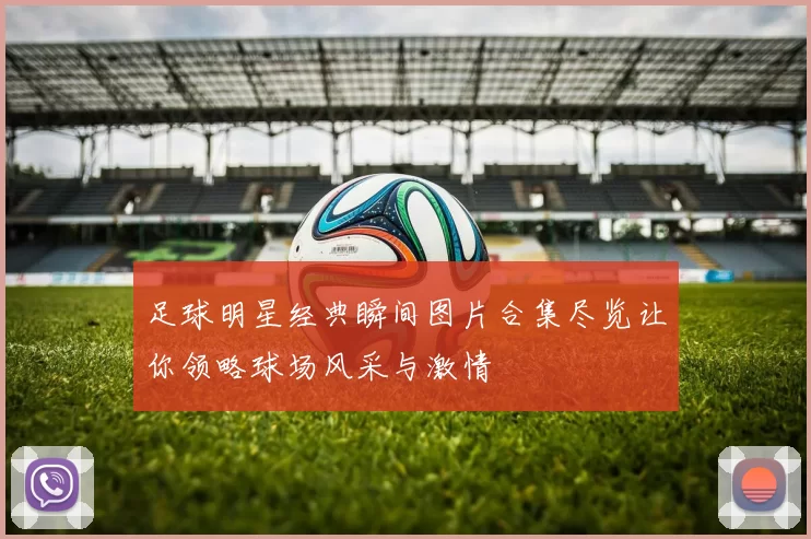 足球明星经典瞬间图片合集尽览让你领略球场风采与激情