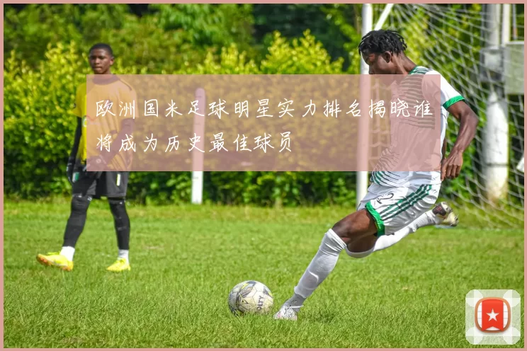 欧洲国米足球明星实力排名揭晓谁将成为历史最佳球员