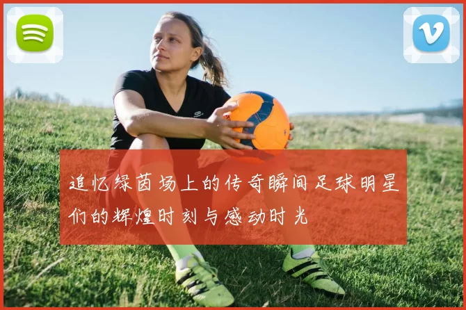 追忆绿茵场上的传奇瞬间足球明星们的辉煌时刻与感动时光