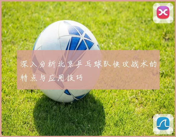 深入分析北京乒乓球队快攻战术的特点与应用技巧