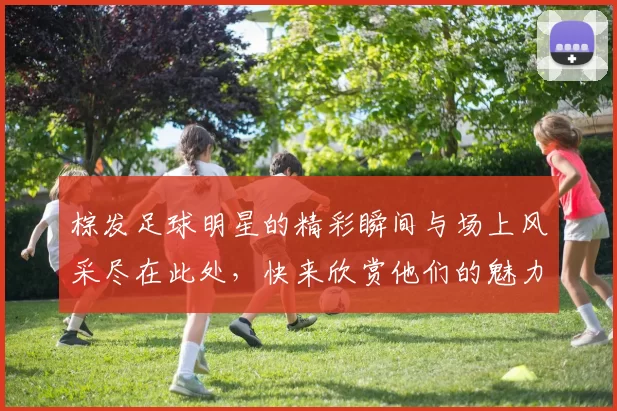 棕发足球明星的精彩瞬间与场上风采尽在此处，快来欣赏他们的魅力吧