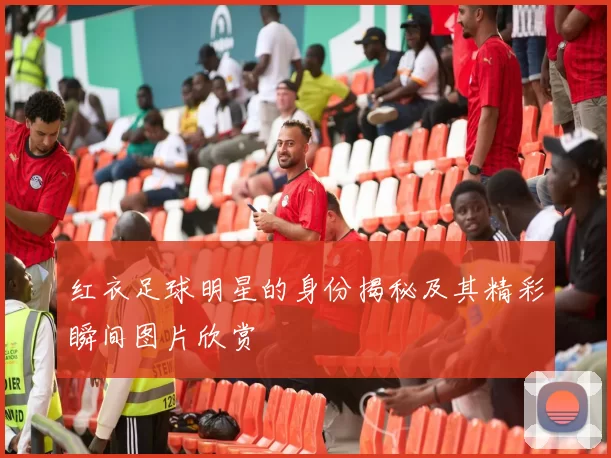 红衣足球明星的身份揭秘及其精彩瞬间图片欣赏